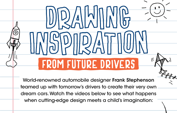 Drawing Inpspiration for Future Drivers. World-renowned automobile designer Frank Stephenson teamed up with tomorrow’s drivers to create their very own dream cars. Watch the videos below to see what happens when cutting-edge design meets a child’s imagination: